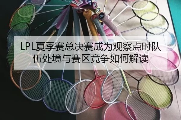 LPL夏季赛总决赛成为观察点时队伍处境与赛区竞争如何解读
