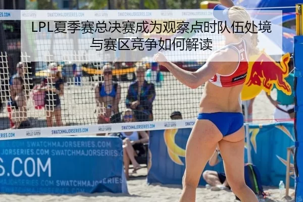LPL夏季赛总决赛成为观察点时队伍处境与赛区竞争如何解读