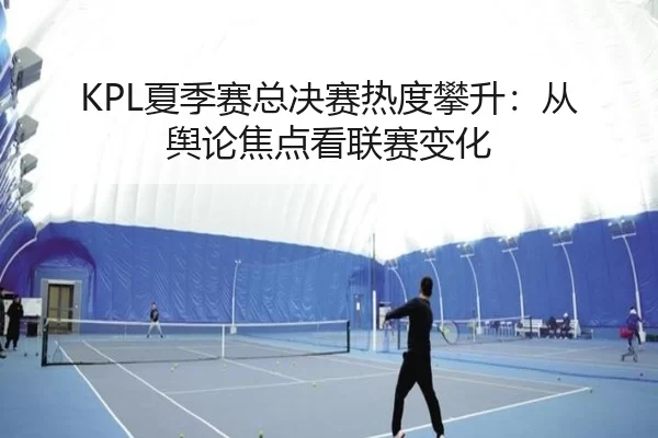 KPL夏季赛总决赛热度攀升：从舆论焦点看联赛变化
